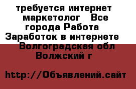 требуется интернет- маркетолог - Все города Работа » Заработок в интернете   . Волгоградская обл.,Волжский г.